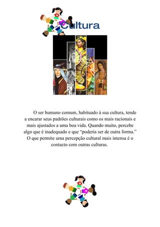 Cultura




     O ser humano comum, habituado à sua cultura, tende
a encarar seus padrões culturais como os mais racionais e
  mais ajustados a uma boa vida. Quando muito, percebe
algo que é inadequado e que “poderia ser de outra forma.”
  O que permite uma percepção cultural mais intensa é o
              contacto com outras culturas.
 