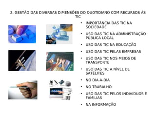 2. GESTÃO DAS DIVERSAS DIMENSÕES DO QUOTIDIANO COM RECURSOS ÁS TIC IMPORTÂNCIA DAS TIC NA SOCIEDADE USO DAS TIC NA ADMINISTRAÇÃO PÚBLICA LOCAL USO DAS TIC NA EDUCAÇÃO USO DAS TIC PELAS EMPRESAS USO DAS TIC NOS MEIOS DE TRANSPORTE USO DAS TIC A NÍVEL DE SATÉLITES NO DIA-A-DIA NO TRABALHO USO DAS TIC PELOS INDIVIDUOS E FAMILIAS NA INFORMAÇÃO 