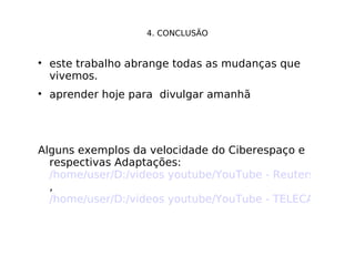 4. CONCLUSÃO este trabalho abrange todas as mudanças que vivemos. aprender hoje para  divulgar amanhã Alguns exemplos da velocidade do Ciberespaço e respectivas Adaptações:  /home/user/D:/videos youtube/YouTube - Reuters no Second Life.mpeg ,  /home/user/D:/videos youtube/YouTube - TELECABO.com no Second Life.mpeg 