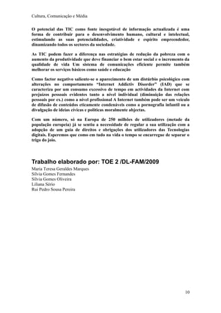 Cultura, Comunicação e Média

O potencial das TIC como fonte inesgotável de informação actualizada é uma
forma de contribuir para o desenvolvimento humano, cultural e intelectual,
estimulando as suas potencialidades, criatividade e espírito empreendedor,
dinamizando todos os sectores da sociedade.

As TIC podem fazer a diferença nas estratégias de redução da pobreza com o
aumento da produtividade que deve financiar o bem estar social e o incremento da
qualidade de vida Um sistema de comunicações eficiente permite também
melhorar os serviços básicos como saúde e educação

Como factor negativo saliente-se o aparecimento de um distúrbio psicológico com
alterações no comportamento “Internet Addictiv Disorder” (IAD) que se
caracteriza por um consumo excessivo de tempo em actividades da Internet com
prejuízos pessoais evidentes tanto a nível individual (diminuição das relações
pessoais por ex.) como a nível profissional A Internet também pode ser um veiculo
de difusão de conteúdos eticamente condenáveis como a pornografia infantil ou a
divulgação de ideias cívicas e politicas moralmente abjectas.

Com um número, só na Europa de 250 milhões de utilizadores (metade da
população europeia) já se sentiu a necessidade de regular a sua utilização com a
adopção de um guia de direitos e obrigações dos utilizadores das Tecnologias
digitais. Esperemos que como em tudo na vida o tempo se encarregue de separar o
trigo do joio.




Trabalho elaborado por: TOE 2 /DL-FAM/2009
Maria Teresa Geraldes Marques
Sílvia Gomes Fernandes
Sílvia Gomes Oliveira
Liliana Sério
Rui Pedro Sousa Pereira




                                                                              10
 