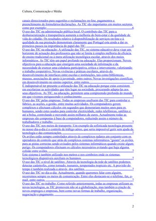 Cultura, Comunicação e Média

canais direccionados para sugestões e reclamações on-line, pagamentos e
preenchimento de formulários/declarações. As TIC são importantes em muitos sectores
como por exemplo:............................................................................................................6
O uso das TIC na administração pública local: O contributo das TIC para a
desburocratização e transparência aumenta a melhoria do bem-estar e da qualidade de
vida do cidadão. Os resultados relativo à disponibilização de serviços on-line e à
qualidade da sua prestação demonstram claramente que Portugal esta ainda a dar os
primeiros passos na importância do papel das TIC. .........................................................6
O uso das TIC na educação: A utilização das TIC, no sistema educativo deve visar um
horizonte de actuação dos professores que não se limita à simples melhoria da eficácia
do ensino tradicional ou à mera utilização tecnológica escolar, através dos meios
informáticos. As TIC têm um papel profundo na educação. Elas proporcionam: Novos
objectivos para a educação que emergem uma sociedade de informação e da
necessidade de exercer uma cidadania participativa, critica e interveniente; valorizando
o trabalho cooperativo; Novas vivências e práticas escolares, através do
desenvolvimento de interfaces entre escolas e instituições, tais como bibliotecas,
museus, associações de apoio à juventude, entre outros; Novas investigações cientificas
em desenvolvimento no ensino superior, entre outros......................................................7
È indispensável ter presente a utilização das TIC na educação porque estas consistem
em escolarizar as actividades que têm lugar na sociedade, procurando adapta-las aos
seus objectivos. As TIC, na educação, permitem uma compreensão profunda do mundo
em que vivemos enriquecendo o conhecimento. ..............................................................7
O uso das TIC pelas empresas: Todas as empresas usufruem das TIC para controlar o
fabrico, as acções, a gestão, entre muitas actividades. Os computadores gerem
complexos e efectuam cálculos em segundos que demorariam muitos anos para os
humanos, sendo estes usados para controlar electricidade, redes telefónicas, satélites e
até a bolsa, controlando e movendo assim milhares de euros. Actualmente todas as
empresas são compostas à base de computadores, reduzindo assim o número de
trabalhadores e trabalho. ...................................................................................................7
O uso das TIC nos meios de transporte: Um exemplo da sofisticada tecnologia presente
no nosso dia-a-dia é o controle de tráfego aéreo, que seria impossível gerir sem ajuda da
tecnologia e das comunicações. ........................................................................................7
Os aviões estão sempre controlados através de complexos radares em conjunto com os
operadores de controlo que atrás de complexos sistemas informáticos "guiam" os aviões
para as pistas correctas sendo avisados pelos sistemas informáticos quando existe algum
perigo. Os computadores efectuam os cálculos necessários evitando que haja alguma
colisão entre aviões. ..........................................................................................................7
Este sistema é também utilizado nos metros e nos comboios onde os sistemas
tecnológicos disponíveis auxiliam os humanos. ...............................................................7
O uso das TIC a nível de satélites: Através da tecnologia da rede de satélites podemos
detectar catástrofes, como tornado, tsunamis, tempestades tropicais etc. A previsão do
tempo é também realizada a através dos satélites. ...........................................................7
O uso das TIC no dia-a-dia: Actualmente, quando queremos falar com alguém,
recorremos sempre os meios de comunicação. Entre eles destacam-se o telefone, fax, e-
mail, entre outros. .............................................................................................................7
O uso das TIC no trabalho: Como referido anteriormente, todas as empresas utilizam as
novas tecnologias, as TIC promovem não só a globalização, mas também a criação de
novos empregos e empresas, bem como novas formas de trabalho, organização,
negociação e pagamento. ..................................................................................................7


                                                                                                                                2
 