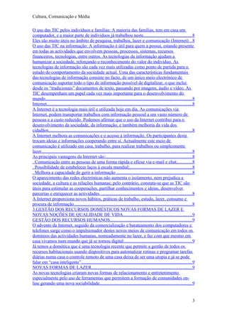 Cultura, Comunicação e Média

O uso das TIC pelos indivíduos e famílias: A maioria das famílias, tem em casa um
computador, e a maior parte de indivíduos já trabalhou neste..........................................8
Eles são muito úteis no âmbito de pesquisa, trabalhos, lazer e comunicação (Internet). . 8
O uso das TIC na informação: A informação é útil para quem a possui, estando presente
em todas as actividades que envolvem pessoas, processos, sistemas, recursos
financeiros, tecnologias, entre outros. As tecnologias da informação ajudam a
humanizar a sociedade, reforçando o reconhecimento do valor do indivíduo. As
tecnologias de informação são cada vez mais utilizadas como ponto de partida para o
estudo do comportamento da sociedade actual. Uma das características fundamentais
das tecnologias de informação consiste no facto, de um único meio electrónico de
comunicação suportar todo o tipo de informação possível de digitalizar, o que inclui
desde os “tradicionais” documentos de texto, passando por imagens, áudio e vídeo. As
TIC desempenham um papel cada vez mais importante para o desenvolvimento do
mundo................................................................................................................................8
Internet...............................................................................................................................8
A Internet é a tecnologia mais útil e utilizada hoje em dia. As comunicações via
Internet, podem transportar trabalhos com informação pessoal a um vasto número de
pessoas e a custo reduzido. Podemos afirmar que o uso da Internet contribui para o
desenvolvimento da sociedade, da informação, e também melhoria da vida dos
cidadãos.............................................................................................................................8
A Internet melhora as comunicações e o acesso à informação. Os participantes desta
trocam ideias e informações cooperando entre si. Actualmente este meio de
comunicação é utilizado em casa, trabalho, para realizar trabalhos ou simplesmente
lazer...................................................................................................................................8
As principais vantagens da Internet são:...........................................................................8
. Comunicação entre as pessoas de uma forma rápida e eficaz via e-mail e chat;.............8
. Possibilidade de estabelecer laços à escala mundial;......................................................8
. Melhora a capacidade de gerir a informação ..................................................................8
O aparecimento das redes electrónicas não aumenta o isolamento, nem prejudica a
sociedade, a cultura e as relações humanas; pelo contrário, constata-se que as TIC são
úteis para estimular as cooperações, partilhar conhecimentos e ideias, desenvolver
parcerias e enriquecer as actividades. ...............................................................................8
A Internet proporciona novos hábitos, práticas de trabalho, estudo, lazer, consumo e
procura de informação.......................................................................................................8
3.GESTÃO DOS RECURSOS DOMÉSTICOS NOVAS FORMAS DE LAZER E
NOVAS NOÇÕES DE QUALIDADE DE VIDA............................................................9
GESTÃO DOS RECURSOS HUMANOS........................................................................9
O advento da Internet, seguido da comercialização e barateamento dos computadores e
telefones surge como o impulsionador destes novos meios de comunicação em todos os
domínios das actividades humanas, nomeadamente no lazer, e faz com que mesmo em
casa vivamos num mundo que já se tornou digital............................................................9
Já temos a domótica que é uma tecnologia recente que permite a gestão de todos os
recursos habitacionais usando dispositivos para automatizar rotinas e programar tarefas
diárias numa casa o controle remoto de uma casa deixa de ser uma utopia e já se pode
falar em “casa inteligente”.................................................................................................9
NOVAS FORMAS DE LAZER........................................................................................9
As novas tecnologias criaram novas formas de relacionamento e entretenimento
especialmente pelo uso de ferramentas que permitem a formação de comunidades on-
line gerando uma nova sociabilidade.................................................................................9


                                                                                                                                       3
 