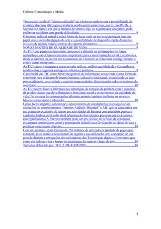 Cultura, Comunicação e Média

“Sociedade paralela” “utopia realizada” eis a Internet onde temos a possibilidade de
criarmos diversos alter-egos e avatares sendo quem quisermos, por ex. no MUDs e
Second life espaço em que a fantasia de sermos algo ou alguém que desejamos pode
enfim ser satisfeito sem grande dificuldade......................................................................9
O turismo cultural virtual é outra forma de lazer onde as novas tecnologias tem um
papel decisivo na divulgação da arte e a possibilidade de disponibilização do acervo
artístico de muitos museus através do suporte electrónico................................................9
NOVAS NOÇÕES DE QUALIDADE DE VIDA............................................................9
As TIC (que permitem transmitir, processar e difundir as informações de forma
instantânea, são a ferramenta mais importante para a transformação social e económica
desde o advento da escrita novas maneiras de o homem se relacionar consigo mesmo e
com o outro emergiram......................................................................................................9
As TIC trazem vantagem a quem as sabe utilizar, melhor qualidade de vida, melhores
rendimentos e algumas vantagens culturais e politicas.....................................................9
O potencial das TIC como fonte inesgotável de informação actualizada é uma forma de
contribuir para o desenvolvimento humano, cultural e intelectual, estimulando as suas
potencialidades, criatividade e espírito empreendedor, dinamizando todos os sectores da
sociedade.........................................................................................................................10
As TIC podem fazer a diferença nas estratégias de redução da pobreza com o aumento
da produtividade que deve financiar o bem estar social e o incremento da qualidade de
vida Um sistema de comunicações eficiente permite também melhorar os serviços
básicos como saúde e educação ......................................................................................10
Como factor negativo saliente-se o aparecimento de um distúrbio psicológico com
alterações no comportamento “Internet Addictiv Disorder” (IAD) que se caracteriza por
um consumo excessivo de tempo em actividades da Internet com prejuízos pessoais
evidentes tanto a nível individual (diminuição das relações pessoais por ex.) como a
nível profissional A Internet também pode ser um veiculo de difusão de conteúdos
eticamente condenáveis como a pornografia infantil ou a divulgação de ideias cívicas e
politicas moralmente abjectas..........................................................................................10
Com um número, só na Europa de 250 milhões de utilizadores (metade da população
europeia) já se sentiu a necessidade de regular a sua utilização com a adopção de um
guia de direitos e obrigações dos utilizadores das Tecnologias digitais. Esperemos que
como em tudo na vida o tempo se encarregue de separar o trigo do joio........................10
Trabalho elaborado por: TOE 2 /DL-FAM/2009............................................................10




                                                                                                                                  4
 