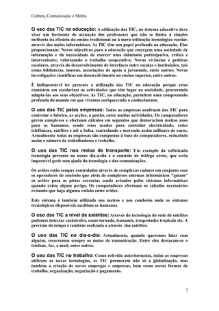 Cultura, Comunicação e Média


O uso das TIC na educação: A utilização das TIC, no sistema educativo deve
visar um horizonte de actuação dos professores que não se limita à simples
melhoria da eficácia do ensino tradicional ou à mera utilização tecnológica escolar,
através dos meios informáticos. As TIC têm um papel profundo na educação. Elas
proporcionam: Novos objectivos para a educação que emergem uma sociedade de
informação e da necessidade de exercer uma cidadania participativa, critica e
interveniente; valorizando o trabalho cooperativo; Novas vivências e práticas
escolares, através do desenvolvimento de interfaces entre escolas e instituições, tais
como bibliotecas, museus, associações de apoio à juventude, entre outros; Novas
investigações cientificas em desenvolvimento no ensino superior, entre outros.

È indispensável ter presente a utilização das TIC na educação porque estas
consistem em escolarizar as actividades que têm lugar na sociedade, procurando
adapta-las aos seus objectivos. As TIC, na educação, permitem uma compreensão
profunda do mundo em que vivemos enriquecendo o conhecimento.

O uso das TIC pelas empresas: Todas as empresas usufruem das TIC para
controlar o fabrico, as acções, a gestão, entre muitas actividades. Os computadores
gerem complexos e efectuam cálculos em segundos que demorariam muitos anos
para os humanos, sendo estes usados para controlar electricidade, redes
telefónicas, satélites e até a bolsa, controlando e movendo assim milhares de euros.
Actualmente todas as empresas são compostas à base de computadores, reduzindo
assim o número de trabalhadores e trabalho.

O uso das TIC nos meios de transporte: Um exemplo da sofisticada
tecnologia presente no nosso dia-a-dia é o controle de tráfego aéreo, que seria
impossível gerir sem ajuda da tecnologia e das comunicações.

Os aviões estão sempre controlados através de complexos radares em conjunto com
os operadores de controlo que atrás de complexos sistemas informáticos "guiam"
os aviões para as pistas correctas sendo avisados pelos sistemas informáticos
quando existe algum perigo. Os computadores efectuam os cálculos necessários
evitando que haja alguma colisão entre aviões.

Este sistema é também utilizado nos metros e nos comboios onde os sistemas
tecnológicos disponíveis auxiliam os humanos.

O uso das TIC a nível de satélites: Através da tecnologia da rede de satélites
podemos detectar catástrofes, como tornado, tsunamis, tempestades tropicais etc. A
previsão do tempo é também realizada a através dos satélites.

O uso das TIC no dia-a-dia: Actualmente, quando queremos falar com
alguém, recorremos sempre os meios de comunicação. Entre eles destacam-se o
telefone, fax, e-mail, entre outros.

O uso das TIC no trabalho: Como referido anteriormente, todas as empresas
utilizam as novas tecnologias, as TIC promovem não só a globalização, mas
também a criação de novos empregos e empresas, bem como novas formas de
trabalho, organização, negociação e pagamento.



                                                                                    7
 