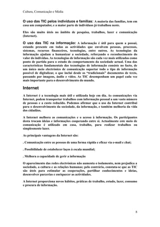 Cultura, Comunicação e Média


O uso das TIC pelos indivíduos e famílias: A maioria das famílias, tem em
casa um computador, e a maior parte de indivíduos já trabalhou neste.

Eles são muito úteis no âmbito de pesquisa, trabalhos, lazer e comunicação
(Internet).

O uso das TIC na informação: A informação é útil para quem a possui,
estando presente em todas as actividades que envolvem pessoas, processos,
sistemas, recursos financeiros, tecnologias, entre outros. As tecnologias da
informação ajudam a humanizar a sociedade, reforçando o reconhecimento do
valor do indivíduo. As tecnologias de informação são cada vez mais utilizadas como
ponto de partida para o estudo do comportamento da sociedade actual. Uma das
características fundamentais das tecnologias de informação consiste no facto, de
um único meio electrónico de comunicação suportar todo o tipo de informação
possível de digitalizar, o que inclui desde os “tradicionais” documentos de texto,
passando por imagens, áudio e vídeo. As TIC desempenham um papel cada vez
mais importante para o desenvolvimento do mundo.

Internet
A Internet é a tecnologia mais útil e utilizada hoje em dia. As comunicações via
Internet, podem transportar trabalhos com informação pessoal a um vasto número
de pessoas e a custo reduzido. Podemos afirmar que o uso da Internet contribui
para o desenvolvimento da sociedade, da informação, e também melhoria da vida
dos cidadãos.

A Internet melhora as comunicações e o acesso à informação. Os participantes
desta trocam ideias e informações cooperando entre si. Actualmente este meio de
comunicação é utilizado em casa, trabalho, para realizar trabalhos ou
simplesmente lazer.

As principais vantagens da Internet são:

. Comunicação entre as pessoas de uma forma rápida e eficaz via e-mail e chat;

. Possibilidade de estabelecer laços à escala mundial;

. Melhora a capacidade de gerir a informação

O aparecimento das redes electrónicas não aumenta o isolamento, nem prejudica a
sociedade, a cultura e as relações humanas; pelo contrário, constata-se que as TIC
são úteis para estimular as cooperações, partilhar conhecimentos e ideias,
desenvolver parcerias e enriquecer as actividades.

A Internet proporciona novos hábitos, práticas de trabalho, estudo, lazer, consumo
e procura de informação.




                                                                                 8
 