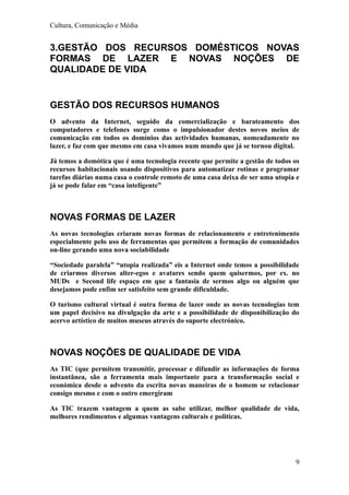 Cultura, Comunicação e Média


3.GESTÃO DOS RECURSOS DOMÉSTICOS NOVAS
FORMAS DE LAZER E NOVAS NOÇÕES DE
QUALIDADE DE VIDA


GESTÃO DOS RECURSOS HUMANOS
O advento da Internet, seguido da comercialização e barateamento dos
computadores e telefones surge como o impulsionador destes novos meios de
comunicação em todos os domínios das actividades humanas, nomeadamente no
lazer, e faz com que mesmo em casa vivamos num mundo que já se tornou digital.

Já temos a domótica que é uma tecnologia recente que permite a gestão de todos os
recursos habitacionais usando dispositivos para automatizar rotinas e programar
tarefas diárias numa casa o controle remoto de uma casa deixa de ser uma utopia e
já se pode falar em “casa inteligente”



NOVAS FORMAS DE LAZER
As novas tecnologias criaram novas formas de relacionamento e entretenimento
especialmente pelo uso de ferramentas que permitem a formação de comunidades
on-line gerando uma nova sociabilidade

“Sociedade paralela” “utopia realizada” eis a Internet onde temos a possibilidade
de criarmos diversos alter-egos e avatares sendo quem quisermos, por ex. no
MUDs e Second life espaço em que a fantasia de sermos algo ou alguém que
desejamos pode enfim ser satisfeito sem grande dificuldade.

O turismo cultural virtual é outra forma de lazer onde as novas tecnologias tem
um papel decisivo na divulgação da arte e a possibilidade de disponibilização do
acervo artístico de muitos museus através do suporte electrónico.



NOVAS NOÇÕES DE QUALIDADE DE VIDA
As TIC (que permitem transmitir, processar e difundir as informações de forma
instantânea, são a ferramenta mais importante para a transformação social e
económica desde o advento da escrita novas maneiras de o homem se relacionar
consigo mesmo e com o outro emergiram

As TIC trazem vantagem a quem as sabe utilizar, melhor qualidade de vida,
melhores rendimentos e algumas vantagens culturais e politicas.




                                                                               9
 