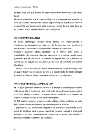 Cultura, Comunicação e Média
no lazer, e faz com que mesmo em casa vivamos num mundo que já se tornou
digital.
Já temos a domótica que é uma tecnologia recente que permite a gestão de
todos os recursos habitacionais usando dispositivos para automatizar rotinas e
programar tarefas diárias numa casa o controle remoto de uma casa deixa de
ser uma utopia e já se pode falar em “casa inteligente”
NOVAS FORMAS DE LAZER
As novas tecnologias criaram novas formas de relacionamento e
entretenimento especialmente pelo uso de ferramentas que permitem a
formação de comunidades on-line gerando uma nova sociabilidade
“Sociedade paralela” “utopia realizada” eis a Internet onde temos a
possibilidade de criarmos diversos alter-egos e avatares sendo quem
quisermos, por ex. no MUDs e Second life espaço em que a fantasia de
sermos algo ou alguém que desejamos pode enfim ser satisfeito sem grande
dificuldade.
O turismo cultural virtual é outra forma de lazer onde as novas tecnologias tem
um papel decisivo na divulgação da arte e a possibilidade de disponibilização
do acervo artístico de muitos museus através do suporte electrónico.
NOVAS NOÇÕES DE QUALIDADE DE VIDA
As TIC (que permitem transmitir, processar e difundir as informações de forma
instantânea, são a ferramenta mais importante para a transformação social e
económica desde o advento da escrita novas maneiras de o homem se
relacionar consigo mesmo e com o outro emergiram
As TIC trazem vantagem a quem as sabe utilizar, melhor qualidade de vida,
melhores rendimentos e algumas vantagens culturais e politicas.
O potencial das TIC como fonte inesgotável de informação actualizada é uma
forma de contribuir para o desenvolvimento humano, cultural e intelectual,
estimulando as suas potencialidades, criatividade e espírito empreendedor,
dinamizando todos os sectores da sociedade.
6
 