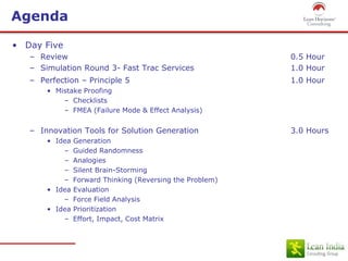 Agenda
• Day Five
– Review 0.5 Hour
– Simulation Round 3- Fast Trac Services 1.0 Hour
– Perfection – Principle 5 1.0 Hour
• Mistake Proofing
– Checklists
– FMEA (Failure Mode & Effect Analysis)
– Innovation Tools for Solution Generation 3.0 Hours
• Idea Generation
– Guided Randomness
– Analogies
– Silent Brain-Storming
– Forward Thinking (Reversing the Problem)
• Idea Evaluation
– Force Field Analysis
• Idea Prioritization
– Effort, Impact, Cost Matrix
 