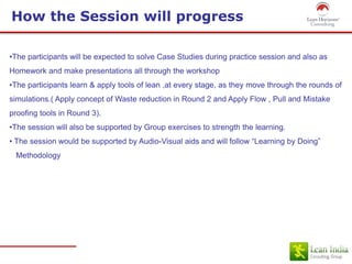 How the Session will progress
•The participants will be expected to solve Case Studies during practice session and also as
Homework and make presentations all through the workshop
•The participants learn & apply tools of lean ,at every stage, as they move through the rounds of
simulations.( Apply concept of Waste reduction in Round 2 and Apply Flow , Pull and Mistake
proofing tools in Round 3).
•The session will also be supported by Group exercises to strength the learning.
• The session would be supported by Audio-Visual aids and will follow “Learning by Doing”
Methodology
 