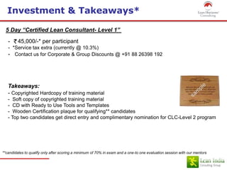 Investment & Takeaways*
5 Day “Certified Lean Consultant- Level 1”
- 45,000/-* per participant
- *Service tax extra (currently @ 10.3%)
- Contact us for Corporate & Group Discounts @ +91 88 26398 192
Takeaways:
- Copyrighted Hardcopy of training material
- Soft copy of copyrighted training material
- CD with Ready to Use Tools and Templates
- Wooden Certification plaque for qualifying** candidates
- Top two candidates get direct entry and complimentary nomination for CLC-Level 2 program
**candidates to qualify only after scoring a minimum of 70% in exam and a one-to one evaluation session with our mentors
 