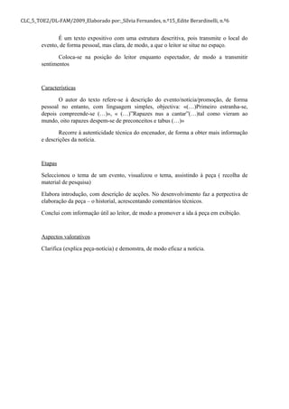 CLC_5_TOE2/DL-FAM/2009_Elaborado por:_Sílvia Fernandes, n.º15_Edite Berardinelli, n.º6
É um texto expositivo com uma estrutura descritiva, pois transmite o local do
evento, de forma pessoal, mas clara, de modo, a que o leitor se situe no espaço.
Coloca-se na posição do leitor enquanto espectador, de modo a transmitir
sentimentos
Características
O autor do texto refere-se à descrição do evento/notícia/promoção, de forma
pessoal no entanto, com linguagem simples, objectiva: «(…)Primeiro estranha-se,
depois compreende-se (…)», « (…)”Rapazes nus a cantar”(…)tal como vieram ao
mundo, oito rapazes despem-se de preconceitos e tabus (…)»
Recorre à autenticidade técnica do encenador, de forma a obter mais informação
e descrições da notícia.
Etapas
Seleccionou o tema de um evento, visualizou o tema, assistindo à peça ( recolha de
material de pesquisa)
Elabora introdução, com descrição de acções. No desenvolvimento faz a perpectiva de
elaboração da peça – o historial, acrescentando comentários técnicos.
Conclui com informação útil ao leitor, de modo a promover a ida à peça em exibição.
Aspectos valorativos
Clarifica (explica peça-notícia) e demonstra, de modo eficaz a notícia.
 