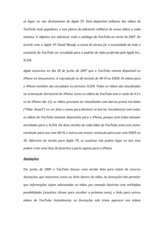 se logar no site diretamente do Apple TV. Está disponível milhares dos vídeos do
YouTube mais populares, e tem planos de adicionar milhares de novos vídeos a cada
semana. O objetivo era adicionar todo o catálogo do YouTube no verão de 2007. De
acordo com o Apple VP David Moody, a causa do atraso foi a necessidade de todo o
conteúdo do YouTube ser encodado para o padrão de vídeo preferido pela Apple Inc.,
H.264.
Apple anunciou no dia 20 de junho de 2007 que o YouTube estaria disponível no
iPhone no lançamento. A reprodução se dá através de Wi-Fi ou EDGE. Os vídeos para
o iPhone também são encodados no formato H.264. Todos os vídeos são visualizados
na orientação horizontal do iPhone. Como os vídeos do YouTube tem a razão de 4:3 e
os do iPhone são 3:2, os vídeos precisam ser visualizados com barras pretas nos lados
("Pillar Boxed") ou ser feito o zoom para diminuir as barras. Inicialmente nem todos
os vídeos do YouTube estavam disponíveis para o iPhone, porque nem todos estavam
encodados para o H.264. Há duas versões de cada vídeo do YouTube, uma com maior
resolução para uso com Wi-Fi, e outra com menor resolução para usar com EDGE ou
3G. Diferente da versão para Apple TV, os usuários não podem logar no site, mas
podem criar uma lista de favoritos a parte apenas para o iPhone.
Anotações
Em junho de 2008 o YouTube lançou uma versão beta para testes do recurso
Anotações, que mostraria notas ou links dentro do vídeo. As Anotações vão permitir
que informações sejam adicionadas ao vídeo, por exemplo histórias com múltiplias
possibilidades (usuários clicam para escolher a próxima cena), e links para outros
vídeos do YouTube. Inicialmente, as Anotações não iriam aparecer nos vídeos
 
