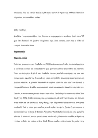 embedded fora do site do YouTube,33 mas a partir de Agosto de 2008 está também
disponível para os vídeos embed.
Video ranking
YouTube recompensa vídeos com honras, os mais populares sendo os "mais vistos"35
que são divididos em quatro categorias: hoje, essa semana, esse mês, e todos os
tempos. Honras incluem:
Repercussão
Impacto social
Antes do lançamento do YouTube em 2005, havia poucos métodos simples disponíveis
a usuários normais de computadores que queriam colocar seus vídeos na Internet.
Com sua interface de fácil uso, YouTube tornou possível a qualquer um que usa
computador a postar na Internet um vídeo que milhões de pessoas poderiam ver em
poucos minutos. A grande variedade de tópicos cobertos pelo YouTube tornou o
compartilhamento de vídeo uma das mais importantes partes da cultura da Internet.
Um dos primeiros exemplos do impacto social do YouTube foi o sucesso do vídeo "Bus
Uncle" em 2006. O vídeo mostra uma conversa animada entre um jovem e um homem
mais velho em um ônibus de Hong Kong, e foi largamente discutido nas principais
medias.36 Outro vídeo que recebeu grande cobertura foi o "guitar", que mostra a
performance da música de Johann Pachelbel, "Pachelbel's Canon", em uma guitarra
elétrica. O nome da pessoa que tocava a música não foi revelado no vídeo, e depois de
receber milhões de visitas o New York Times revelou a identidade do guitarrista,
 