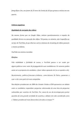 Jeong-Hyun Lim, um jovem de 23 anos da Coreia do Sul que gravou a música em seu
quarto.
Críticas negativas
Qualidade de execução dos vídeos
Da mesma forma que no Google Video, existem questionamentos a respeito da
qualidade técnica na execução dos vídeos. Tal queixa, no entanto, não é específica ao
serviço do YouTube, já que diversos outros sistemas de streaming de vídeos possuem
o mesmo problema.
YouTube nos eventos mundiais
Eleições
Pela visibilidade e facilidade de acesso, o YouTube passou a ser usado por
alguns políticos como meio de propaganda de suas candidaturas. Os votantes podem
assim ver as propostas do candidato, e fazer vídeos apoiando ele (ou se opondo a ele).
Recentemente, políticos franceses e italianos, como Antonio Di Pietro, passaram a
usar o site como parte de suas campanhas.
Nas eleições presidenciais de 2008 dos Estados Unidos a CNN apresentou um debate
onde os candidatos respondiam perguntas selecionadas de uma lista de perguntas
submetidas por usuários do YouTube. Por causa do uso da tecnologia para juntar
questões de uma grande variedade de usuários, o debate tem sido considerado como
o "debate presidencial mais democrático de todos os tempos"60
 
