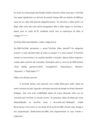 Os meios de comunicação dos Estados Unidos comentou várias vezes que o YouTube
teve papel significativo na derrota do senador George Alle nas eleições de 2006 por
causa de um vídeo dele fazendo alegaçõesracistas. "Se não fosse o vídeo hostil e os
blogs, Allen teria tido uma vitória esmagadora. Mas o vídeo chegou no YouTube, e
depois para as redes de TV, acabando assim com as esperanças de Allen se
reeleger.6162 63 64
YouTube Video Awards[editar | editar código-fonte]
Em 2006 YouTube apresentou o anual "YouTube Video Awards"65 As categorias
incluem "o mais adorável vídeo de todos os tempos" e "o mais criativo". O YouTube
nomeia os concorrentes e os usuários decidem o vencedor. Apenas vídeos originais e
criados pelos usuários são nomeados. Nomeações para o concurso de 2006 incluem
"Peter Oakley (geriatric1927)", "LonelyGirl15", "thewinekone", "Renetto",
"Nezzomic", e "Chad Vader"66 67
Vídeos com direitos autorais
O YouTube fechou uma parceria com a Rede Globo para exibir vídeos da
maior emissora do país. Segundo o principal executivo do Google no Brasil, Alexandre
Hohagen, "Isso traz mais credibilidade depois de muita discussão sobre uso de
conteúdo pelo YouTube no mundo inteiro". Os primeiros vídeos da Globo que serão
disponibilizados no YouTube serão o da novela teen "Malhação". A Rede
Record possui uma conta no site desde 30 de junho de 2006. Através dela, divulga a
sua programação. Desde Janeiro de 2009, está fragmentando as suas novelas e
telejornais.
 