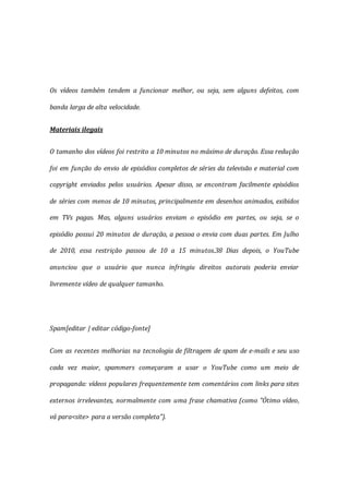 Os vídeos também tendem a funcionar melhor, ou seja, sem alguns defeitos, com
banda larga de alta velocidade.
Materiais ilegais
O tamanho dos vídeos foi restrito a 10 minutos no máximo de duração. Essa redução
foi em função do envio de episódios completos de séries da televisão e material com
copyright enviados pelos usuários. Apesar disso, se encontram facilmente episódios
de séries com menos de 10 minutos, principalmente em desenhos animados, exibidos
em TVs pagas. Mas, alguns usuários enviam o episódio em partes, ou seja, se o
episódio possui 20 minutos de duração, a pessoa o envia com duas partes. Em Julho
de 2010, essa restrição passou de 10 a 15 minutos.38 Dias depois, o YouTube
anunciou que o usuário que nunca infringiu direitos autorais poderia enviar
livremente vídeo de qualquer tamanho.
Spam[editar | editar código-fonte]
Com as recentes melhorias na tecnologia de filtragem de spam de e-mails e seu uso
cada vez maior, spammers começaram a usar o YouTube como um meio de
propaganda: vídeos populares frequentemente tem comentários com links para sites
externos irrelevantes, normalmente com uma frase chamativa (como "Ótimo vídeo,
vá para<site> para a versão completa").
 
