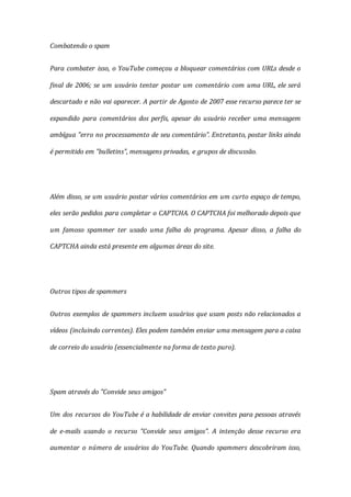 Combatendo o spam
Para combater isso, o YouTube começou a bloquear comentários com URLs desde o
final de 2006; se um usuário tentar postar um comentário com uma URL, ele será
descartado e não vai aparecer. A partir de Agosto de 2007 esse recurso parece ter se
expandido para comentários dos perfis, apesar do usuário receber uma mensagem
ambígua "erro no processamento de seu comentário". Entretanto, postar links ainda
é permitido em "bulletins", mensagens privadas, e grupos de discussão.
Além disso, se um usuário postar vários comentários em um curto espaço de tempo,
eles serão pedidos para completar o CAPTCHA. O CAPTCHA foi melhorado depois que
um famoso spammer ter usado uma falha do programa. Apesar disso, a falha do
CAPTCHA ainda está presente em algumas áreas do site.
Outros tipos de spammers
Outros exemplos de spammers incluem usuários que usam posts não relacionados a
vídeos (incluindo correntes). Eles podem também enviar uma mensagem para a caixa
de correio do usuário (essencialmente na forma de texto puro).
Spam através do "Convide seus amigos"
Um dos recursos do YouTube é a habilidade de enviar convites para pessoas através
de e-mails usando o recurso "Convide seus amigos". A intenção desse recurso era
aumentar o número de usuários do YouTube. Quando spammers descobriram isso,
 