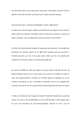 eles abusaram desse recurso para gerar mais spam. A mensagem se parece com um
legítimo convite do YouTube, exceto que inclui o típico conteúdo de spam.
Controvérsias sobre o ranking de vídeos[editar | editar código-fonte]
O número de visitas de alguns vídeos do YouTube tem sido objeto de controvérsias,
alguns dizem que sistemas automáticos foram usados para aumentar o número de
visitas recebidas, o que é proibido pelos termos de serviço do YouTube.39
YouTube está desenvolvendo medidas de segurança para garantir a veracidade das
estatísticas do YouTube. Apesar de ser difícil dizer quantas vezes isso acontece, o
YouTube garantiu que não é tão usado assim. Assim que eles são avisados das
suspeitas eles removem o vídeo ou canal da área pública.40
Em março de 2008, um vídeo não oficial da canção "Music Is My Hot Hot Sex" da
banda Brasileira Cansei de Ser Sexy contava com mais de 114 milhões de visitas. O
vídeo foi temporariamente removido do YouTube depois de alegações de uso de
sistemas automáticos ou que o YouTube foi hackeado, antes de ser apagado pelo
usuário,41 que afirma não ter usado nenhum método ilegal para aumentar as visitas.
O vídeo do YouTube de Avril Lavigne cantando "Girlfriend" também foi acusado de
colocar um link no site AvrilBandAids, um site de fã devotado a Avril Lavigne, para
um site com mecanismo de auto-recarregamento. Clicando no link o site vai
 