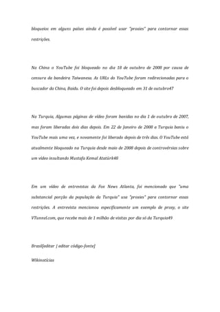 bloqueios em alguns países ainda é possível usar "proxies" para contornar essas
restrições.
Na China o YouTube foi bloqueado no dia 18 de outubro de 2008 por causa de
censura da bandeira Taiwanesa. As URLs do YouTube foram redirecionadas para o
buscador da China, Baidu. O site foi depois desbloqueado em 31 de outubro47
Na Turquia, Algumas páginas de vídeo foram banidas no dia 1 de outubro de 2007,
mas foram liberadas dois dias depois. Em 22 de Janeiro de 2008 a Turquia baniu o
YouTube mais uma vez, e novamente foi liberado depois de três dias. O YouTube está
atualmente bloqueado na Turquia desde maio de 2008 depois de controvérsias sobre
um vídeo insultando Mustafa Kemal Atatürk48
Em um vídeo de entrevistas da Fox News Atlanta, foi mencionado que "uma
substancial porção da população da Turquia" usa "proxies" para contornar essas
restrições. A entrevista mencionou especificamente um exemplo de proxy, o site
VTunnel.com, que recebe mais de 1 milhão de visitas por dia só da Turquia49
Brasil[editar | editar código-fonte]
Wikinotícias
 