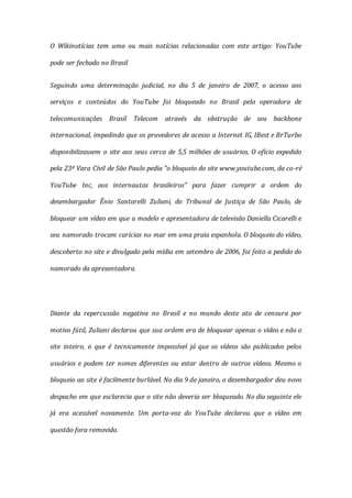 O Wikinotícias tem uma ou mais notícias relacionadas com este artigo: YouTube
pode ser fechado no Brasil
Seguindo uma determinação judicial, no dia 5 de janeiro de 2007, o acesso aos
serviços e conteúdos do YouTube foi bloqueado no Brasil pela operadora de
telecomunicações Brasil Telecom através da obstrução de seu backbone
internacional, impedindo que os provedores de acesso a Internet IG, IBest e BrTurbo
disponibilizassem o site aos seus cerca de 5,5 milhões de usuários. O ofício expedido
pela 23ª Vara Cívil de São Paulo pedia "o bloqueio do site www.youtube.com, da co-ré
YouTube Inc, aos internautas brasileiros" para fazer cumprir a ordem do
desembargador Ênio Santarelli Zuliani, do Tribunal de Justiça de São Paulo, de
bloquear um vídeo em que a modelo e apresentadora de televisão Daniella Cicarelli e
seu namorado trocam carícias no mar em uma praia espanhola. O bloqueio do vídeo,
descoberto no site e divulgado pela mídia em setembro de 2006, foi feito a pedido do
namorado da apresentadora.
Diante da repercussão negativa no Brasil e no mundo deste ato de censura por
motivo fútil, Zuliani declarou que sua ordem era de bloquear apenas o vídeo e não o
site inteiro, o que é tecnicamente impossível já que os vídeos são publicados pelos
usuários e podem ter nomes diferentes ou estar dentro de outros vídeos. Mesmo o
bloqueio ao site é facilmente burlável. No dia 9 de janeiro, o desembargador deu novo
despacho em que esclarecia que o site não deveria ser bloqueado. No dia seguinte ele
já era acessível novamente. Um porta-voz do YouTube declarou que o vídeo em
questão fora removido.
 