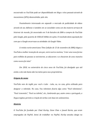encontrado no YouTube pode ser disponibilizado em blogs e sites pessoais através de
mecanismos (APIs) desenvolvidos pelo site.
Possivelmente interessado em expandir o mercado de publicidade de vídeos
através de seu AdSense e também em se consolidar como um dos maiores serviços de
Internet do mundo, foi anunciada em 9 de Outubro de 2006 a compra do YouTube
pelo Google, pela quantia de US$1,65 bilhão em ações. O resultado desta aquisição fez
com que o Google encerrasse as atividades do Google Video.
A revista norte-americana Time (edição de 13 de novembro de 2006) elegeu o
YouTube a melhor invenção do ano por, entre outros motivos, "criar uma nova forma
para milhões de pessoas se entreterem, se educarem e se chocarem de uma maneira
como nunca foi vista"
Em 2010, no aniversário de cinco anos do YouTube, foi divulgado que até
então o site não havia sido lucrativo para seus proprietários.
Origem do nome
YouTube vem do inglês you: você e tube - tubo, ou, no caso, gíria utilizada para
designar a televisão. No caso, You television ficaria algo como "Você televisiona",
"Você transmite", "Você na telinha", etc., lembrando que, assim como o português, a
língua inglesa permite a criação de verbos com base em substantivos.
História
O YouTube foi fundado por Chad Hurley, Steve Chen e Jawed Karim, que eram
empregados da PayPal. Antes de trabalhar na PayPal, Hurley estudou design na
 