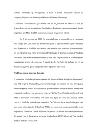 Indiana University of Pennsylvania, e Chen e Karim estudaram ciência da
computação juntos na University of Illinois at Urbana-Champaign.
O domínio "YouTube.com" foi ativado em 15 de fevereiro de 20058 e o site foi
desenvolvido nos meses seguintes. Os criadores do site ofereceram uma prévia do site
ao pública em Maio de 2005, seis meses antes do lançamento oficial.
Em 9 de outubro de 2006, foi anunciado que a companhia seria comprada
pelo Google por 1,65 bilhão de dólares em ações. O negócio entre Google e YouTube
veio depois que o YouTube apresentou três acordos com empresas de comunicação
em uma tentativa de evitar processos sobre infração de direitos autorais. O YouTube
continuou operando independentemente, com seus co-fundadores e 67 empregados
trabalhando dentro da empresa. A aquisição do YouTube foi fechada em 13 de
Novembro, e foi na época a segunda maior aquisição do Google.
Problema com o nome de domínio
O sucesso do YouTube afetou os negócios do "Universal Tube & Rollform Equipment",
cuja URL original do site,http://www.utube.com, foi tão visitada em uma hora que se
sobrecarregou e saiu do ar por causa do grande número de visitantes que não tinham
certeza do modo correto que se escrevia o url do YouTube. No início de Novembro de
2006, a Universal Tube entrou com uma ação legal na corte dos Estados Unidos
contra o YouTube, pedindo que o domínio YouTube.com fosse transferido para eles,
sem obter exito. A partir de Junho de 2008 a url utube.com contém um simples aviso,
enquanto a "Universal Tube & Rollform Equipment" se mudou para utubeonline.com.
De acordo com a ferramenta de busca de domínios WHOIS, Universal Tube ainda é
dona do domínio "utube.com".
 