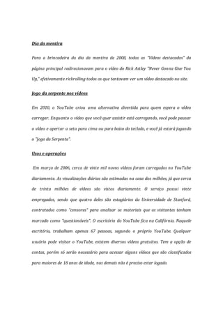 Dia da mentira
Para a brincadeira do dia da mentira de 2008, todos os "Vídeos destacados" da
página principal redirecionavam para o vídeo do Rick Astley "Never Gonna Give You
Up," efetivamente rickrolling todos os que tentavam ver um vídeo destacado no site.
Jogo da serpente nos vídeos
Em 2010, o YouTube criou uma alternativa divertida para quem espera o vídeo
carregar. Enquanto o vídeo que você quer assistir está carregando, você pode pausar
o vídeo e apertar a seta para cima ou para baixo do teclado, e você já estará jogando
o "Jogo da Serpente".
Usos e operações
Em março de 2006, cerca de vinte mil novos vídeos foram carregados no YouTube
diariamente. As visualizações diárias são estimadas na casa dos milhões, já que cerca
de trinta milhões de vídeos são vistos diariamente. O serviço possui vinte
empregados, sendo que quatro deles são estagiários da Universidade de Stanford,
contratados como "censores" para analisar os materiais que os visitantes tenham
marcado como "questionáveis". O escritório do YouTube fica na Califórnia. Naquele
escritório, trabalham apenas 67 pessoas, segundo o próprio YouTube. Qualquer
usuário pode visitar o YouTube, existem diversos vídeos gratuitos. Tem a opção de
contas, porém só serão necessário para acessar alguns vídeos que são classificados
para maiores de 18 anos de idade, nos demais não é preciso estar logado.
 