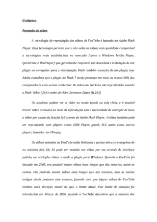 O sistema
Formato de vídeo
A tecnologia de reprodução dos vídeos do YouTube é baseada no Adobe Flash
Player. Essa tecnologia permite que o site exiba os vídeos com qualidade comparável
a tecnologias mais estabelecidas no mercado (como o Windows Media Player,
QuickTime e RealPlayer) que geralmente requerem um download e instalação de um
plugin no navegador para a visualização. Flash também necessita de um plugin, mas
Adobe considera que o plugin do Flash 7 esteja presente em mais ou menos 90% dos
computadores com acesso à Internet. Os vídeos do YouTube são reproduzidos usando
o Flash Video (.flv) e codec de vídeo Sorenson Spark (H.263).
Os usuários podem ver o vídeo no modo janela ou tela cheia, e é possível
trocar entre os modos no meio da reprodução sem a necessidade de carregar de novo
o vídeo por causa da função full-screen do Adobe Flash Player. O vídeo também pode
ser reproduzido com players como GOM Player, gnash, VLC assim como outros
players baseados em FFmpeg.
Os vídeos enviados ao YouTube estão limitados a quinze minutos e arquivos de
no máximo dois Gb. Só pode ser enviado um vídeo por vez através da interface
padrão, ou múltiplos vídeos usando o plugin para Windows. Quando o YouTube foi
lançado em 2005, era possível enviar vídeos mais longos que dez minutos, assim as
contas não poderão enviar vídeos mais longos que dez minutos, mas as contas
antigas ainda possuem esse recurso, fazendo com que alguns vídeos do YouTube
tenham uma duração maior do que o limite atual. Esse limite de duração foi
introduzido em Março de 2006, quando o YouTube descobriu que a maioria dos
 