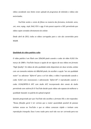 vídeos excedendo esse limite eram uploads de programas de televisão e vídeos não
autorizados.
YouTube aceita o envio de filmes na maioria dos formatos, incluindo .wmv,
.avi, .mov, mpeg, .mp4, DivX, FLV e .ogg. O site possui suporte a 3GP, permitindo que
vídeos sejam enviados diretamente do celular.
Desde abril de 2011, todos os vídeos carregados para o site são convertidos para
WebM.
Qualidade de vídeo padrão e alta
O vídeo padrão é em Flash com 320x240 pixels usando o codec de vídeo H.263. Em
março de 2008 o YouTube lançou a opção de ver alguns de seus vídeos em formato
"High Quality". Os vídeos de alta qualidade estão disponíveis em duas versões, ambas
com um tamanho máximo de 480x360 pixels. Ao escolher a opção "ver em qualidade
maior" ou adicionar "&fmt=6" para a url do vídeo, o vídeo é reproduzido usando o
codec H.263 com monosound, e adicionando "&fmt=18" é reproduzido usando o
codec H.264/MPEG-4 AVC com áudio ACC incorporando dois canais de áudio
permitindo som estéreo.26 O YouTube decide quais vídeos são capazes de melhorar a
qualidade baseado no padrão do upload original.
Quando perguntado por que YouTube não escolheu o formato HD, o site respondeu:
"Nossa filosofia geral é ter certeza que a maior quantidade possível de pessoas
tenham acesso ao YouTube e que os vídeos comecem rápido e tenham uma
reprodução tranquila. Essa é uma razão para você não nos ver correndo para nos
 