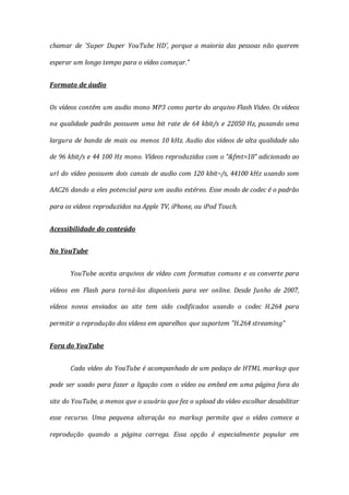 chamar de 'Super Duper YouTube HD', porque a maioria das pessoas não querem
esperar um longo tempo para o vídeo começar."
Formato de áudio
Os vídeos contêm um audio mono MP3 como parte do arquivo Flash Video. Os vídeos
na qualidade padrão possuem uma bit rate de 64 kbit/s e 22050 Hz, puxando uma
largura de banda de mais ou menos 10 kHz. Audio dos vídeos de alta qualidade são
de 96 kbit/s e 44 100 Hz mono. Vídeos reproduzidos com o "&fmt=18" adicionado ao
url do vídeo possuem dois canais de audio com 120 kbit~/s, 44100 kHz usando som
AAC26 dando a eles potencial para um audio estéreo. Esse modo de codec é o padrão
para os vídeos reproduzidos na Apple TV, iPhone, ou iPod Touch.
Acessibilidade do conteúdo
No YouTube
YouTube aceita arquivos de vídeo com formatos comuns e os converte para
vídeos em Flash para torná-los disponíveis para ver online. Desde Junho de 2007,
vídeos novos enviados ao site tem sido codificados usando o codec H.264 para
permitir a reprodução dos vídeos em aparelhos que suportem "H.264 streaming"
Fora do YouTube
Cada vídeo do YouTube é acompanhado de um pedaço de HTML markup que
pode ser usado para fazer a ligação com o vídeo ou embed em uma página fora do
site do YouTube, a menos que o usuário que fez o upload do vídeo escolhar desabilitar
esse recurso. Uma pequena alteração no markup permite que o vídeo comece a
reprodução quando a página carrega. Essa opção é especialmente popular em
 