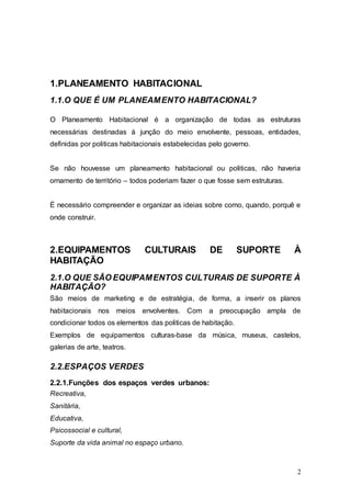 2
1.PLANEAMENTO HABITACIONAL
1.1.O QUE É UM PLANEAMENTO HABITACIONAL?
O Planeamento Habitacional é a organização de todas as estruturas
necessárias destinadas à junção do meio envolvente, pessoas, entidades,
definidas por politicas habitacionais estabelecidas pelo governo.
Se não houvesse um planeamento habitacional ou politicas, não haveria
ornamento de território – todos poderiam fazer o que fosse sem estruturas.
É necessário compreender e organizar as ideias sobre como, quando, porquê e
onde construir.
2.EQUIPAMENTOS CULTURAIS DE SUPORTE À
HABITAÇÃO
2.1.O QUE SÃO EQUIPAMENTOS CULTURAIS DE SUPORTE À
HABITAÇÃO?
São meios de marketing e de estratégia, de forma, a inserir os planos
habitacionais nos meios envolventes. Com a preocupação ampla de
condicionar todos os elementos das politicas de habitação.
Exemplos de equipamentos culturas-base da música, museus, castelos,
galerias de arte, teatros.
2.2.ESPAÇOS VERDES
2.2.1.Funções dos espaços verdes urbanos:
Recreativa,
Sanitária,
Educativa,
Psicossocial e cultural,
Suporte da vida animal no espaço urbano.
 