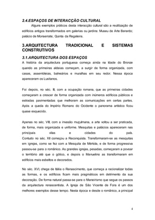 4
2.4.ESPAÇOS DE INTERACÇÃO CULTURAL
Alguns exemplos práticos desta interacção cultural são a reutilização de
edifícios antigos transformados em galerias ou jardins: Museu de Arte Berardo;
palácio de Monserrate; Quinta da Regaleira.
3.ARQUITECTURA TRADICIONAL E SISTEMAS
CONSTRUTIVOS
3.1.ARQUITECTURA DOS ESPAÇOS
A história da arquitectura portuguesa começa ainda na Idade do Bronze
quando as primeiras aldeias começam, a surgir de forma organizada, com
casas, assembleias, balneários e muralhas em seu redor. Nessa época
apareceram os Lusitanos.
Foi depois, no séc. III, com a ocupação romana, que as primeiras cidades
começaram a crescer de forma organizada com inúmeros edifícios públicos e
estradas pavimentadas que melhoram as comunicações em certas partes.
Após a queda do Império Romano do Ocidente o panorama artístico ficou
quase esquecido.
Apenas no séc. VIII, com a invasão muçulmana, a arte voltou a ser praticada,
de forma, mais organizada e uniforme. Mesquitas e palácios apareceram nas
principais vilas e cidades do país.
Contudo no séc. XII começou a Reconquista. Transformaram-se as mesquitas
em igrejas, como se fez com a Mesquita de Mértola, e de forma progressiva
passou-se para o românico. As grandes igrejas, pesadas, começaram a povoar
o território até que o gótico, e depois o Manuelino as transformaram em
edifícios mais esbeltos e decorados.
No séc. XVI, chega de Itália o Renascimento, que começa a racionalizar todas
as formas, e os edifícios ficam mais pragmáticos em detrimento da sua
decoração. De forma natural passa-se para o Maneirismo que segue os passos
da arquitectura renascentista. A Igreja de São Vicente de Fora é um dos
melhores exemplos desse tempo. Nesta época e desde o românico, a principal
 