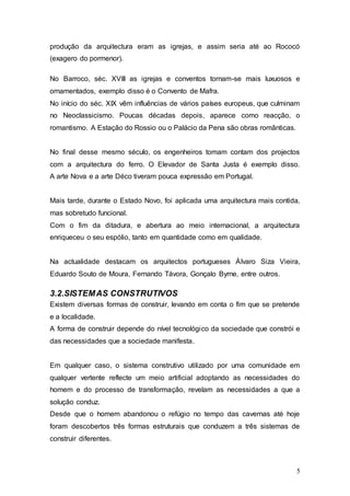 5
produção da arquitectura eram as igrejas, e assim seria até ao Rococó
(exagero do pormenor).
No Barroco, séc. XVIII as igrejas e conventos tornam-se mais luxuosos e
ornamentados, exemplo disso é o Convento de Mafra.
No início do séc. XIX vêm influências de vários países europeus, que culminam
no Neoclassicismo. Poucas décadas depois, aparece como reacção, o
romantismo. A Estação do Rossio ou o Palácio da Pena são obras românticas.
No final desse mesmo século, os engenheiros tomam contam dos projectos
com a arquitectura do ferro. O Elevador de Santa Justa é exemplo disso.
A arte Nova e a arte Déco tiveram pouca expressão em Portugal.
Mais tarde, durante o Estado Novo, foi aplicada uma arquitectura mais contida,
mas sobretudo funcional.
Com o fim da ditadura, e abertura ao meio internacional, a arquitectura
enriqueceu o seu espólio, tanto em quantidade como em qualidade.
Na actualidade destacam os arquitectos portugueses Álvaro Siza Vieira,
Eduardo Souto de Moura, Fernando Távora, Gonçalo Byrne, entre outros.
3.2.SISTEMAS CONSTRUTIVOS
Existem diversas formas de construir, levando em conta o fim que se pretende
e a localidade.
A forma de construir depende do nível tecnológico da sociedade que constrói e
das necessidades que a sociedade manifesta.
Em qualquer caso, o sistema construtivo utilizado por uma comunidade em
qualquer vertente reflecte um meio artificial adoptando as necessidades do
homem e do processo de transformação, revelam as necessidades a que a
solução conduz.
Desde que o homem abandonou o refúgio no tempo das cavernas até hoje
foram descobertos três formas estruturais que conduzem a três sistemas de
construir diferentes.
 