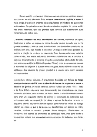 6
Surge quando um homem observou que os elementos verticais podem
suportar um terceiro elemento. Este sistema baseado em capitéis e traves é
mais antigo. Sua origem encontra-se na arquitectura em madeira de que somos
testemunhas. Os primeiros exemplos de arquitectura capitéis de pedra, estão
nas antas históricas, que são grandes lajes verticais que sustentavam outra
horizontalmente sobre eles.
O sistema baseado no arco abobadado, ou curvas, elementos de apoio
destinadas a salvar um espaço de cerca de cortar pedras formado pela cunha
grande (aduelas). O arco de base é semicircular, uma abóbada é uma forma de
alvenaria em arco, cuja missão é preencher um espaço entre duas paredes ou
suporta a criação de um tecto ou pavimento. Suas formas podem ser variados
como o arco, mas todos, resultando em duas fundamentais são a cilíndrica e
esférica. Originalmente, o sistema é ligado a arquitectura abobadada de tijolo,
que apareceu no Oriente Médio (Espanha, Pérsia), onde a escassez de pedras
e madeiras os forçaram a buscar novas soluções. Roma tomou o sistema de
abóbadas dos etruscos (a origem oriental) e é usado para cobrir espaços
impressionantes.
Arquitectura interna estrutura. A arquitectura baseada em linhas de força
emergente no século XIX com o advento do ferro e de engenharia e com o
advento do gótico. Os novos edifícios, como o Palácio de Cristal -1851 – 1889
e da Torre Eiffel – são uma clara demonstração das possibilidades de novos
materiais aplicados para as linhas de força. Assim o uso de concreto armado
para criar um esqueleto interno do edifício e construção de saliências que
enriquecem tanto na composição da planta e volume. Ao focalizar os eixos no
esqueleto interno, as paredes servem apenas para marcar os limites do espaço
interior, de modo a que a luz possa ser transformada em painéis de vidro,
paredes, cortinas e assumir qualquer forma desejada. Destacamos os
resultados não apenas os elementos de construção feita, mas para montá-la
em grandes painéis que se encaixam como elementos de fachadas, piso, tecto,
etc.
 