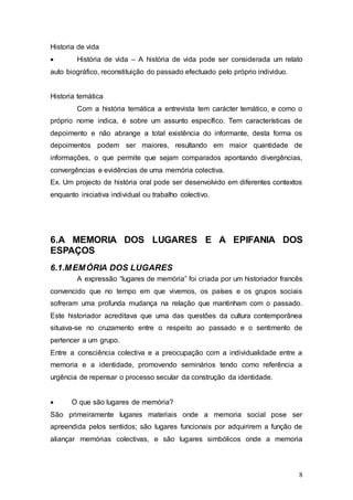 8
Historia de vida
 História de vida – A história de vida pode ser considerada um relato
auto biográfico, reconstituição do passado efectuado pelo próprio individuo.
Historia temática
Com a história temática a entrevista tem carácter temático, e como o
próprio nome indica, é sobre um assunto específico. Tem características de
depoimento e não abrange a total existência do informante, desta forma os
depoimentos podem ser maiores, resultando em maior quantidade de
informações, o que permite que sejam comparados apontando divergências,
convergências e evidências de uma memória colectiva.
Ex. Um projecto de história oral pode ser desenvolvido em diferentes contextos
enquanto iniciativa individual ou trabalho colectivo.
6.A MEMORIA DOS LUGARES E A EPIFANIA DOS
ESPAÇOS
6.1.MEMÓRIA DOS LUGARES
A expressão “lugares de memória” foi criada por um historiador francês
convencido que no tempo em que vivemos, os países e os grupos sociais
sofreram uma profunda mudança na relação que mantinham com o passado.
Este historiador acreditava que uma das questões da cultura contemporânea
situava-se no cruzamento entre o respeito ao passado e o sentimento de
pertencer a um grupo.
Entre a consciência colectiva e a preocupação com a individualidade entre a
memoria e a identidade, promovendo seminários tendo como referência a
urgência de repensar o processo secular da construção da identidade.
 O que são lugares de memória?
São primeiramente lugares materiais onde a memoria social pose ser
apreendida pelos sentidos; são lugares funcionais por adquirirem a função de
aliançar memórias colectivas, e são lugares simbólicos onde a memoria
 