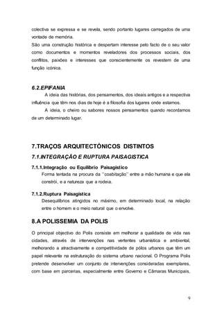 9
colectiva se expressa e se revela, sendo portanto lugares carregados de uma
vontade de memória.
São uma construção histórica e despertam interesse pelo facto de o seu valor
como documentos e momentos reveladores dos processos sociais, dos
conflitos, paixões e interesses que conscientemente os revestem de uma
função icónica.
6.2.EPIFANIA
A ideia das histórias, dos pensamentos, dos ideais antigos e a respectiva
influência que têm nos dias de hoje é a filosofia dos lugares onde estamos.
A ideia, o cheiro ou sabores nossos pensamentos quando recordamos
de um determinado lugar.
7.TRAÇOS ARQUITECTÓNICOS DISTINTOS
7.1.INTEGRAÇÃO E RUPTURA PAISAGISTICA
7.1.1.Integração ou Equilíbrio Paisagístico
Forma tentada na procura da ‘’coabitação’’ entre a mão humana e que ela
constrói, e a natureza que a rodeia.
7.1.2.Ruptura Paisagística
Desequilíbrios atingidos no máximo, em determinado local, na relação
entre o homem e o meio natural que o envolve.
8.A POLISSEMIA DA POLIS
O principal objectivo do Polis consiste em melhorar a qualidade de vida nas
cidades, através de intervenções nas vertentes urbanística e ambiental,
melhorando a atractivamente e competitividade de pólos urbanos que têm um
papel relevante na estruturação do sistema urbano nacional. O Programa Polis
pretende desenvolver um conjunto de intervenções consideradas exemplares,
com base em parcerias, especialmente entre Governo e Câmaras Municipais,
 