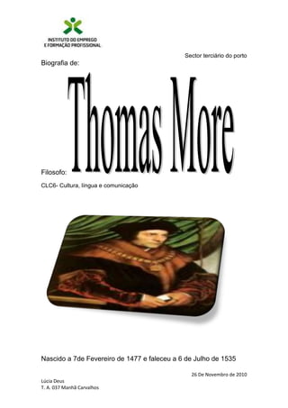 Biografia de:<br />Filosofo: <br />CLC6- Cultura, língua e comunicação<br />196215232410<br />Nascido a 7de Fevereiro de 1477 e faleceu a 6 de Julho de 1535<br />Thomas More. (7/2/1477-6/7/1535). A forma latinizada de seu nome é Thomas Morus, e More é a forma inglesa. More nasceu e morreu em Londres, Inglaterra. Era filho de juízes do banco dos reis. Pensador e estadista inglês Autor da obra clássica Utopia sobre o Modelo de Estado Ideal. Nasce em Londres e estuda direito antes de ser eleito para a Câmara dos Comuns inglesa em 1503. Escreve sua obra máxima 13 anos mais tarde, inspirado na prática política e no profundo conhecimento das ciências humanas. <br />Em Utopia, além de tratar de temas como o divórcio, a eutanásia, os direitos da mulher e da educação pública, idealiza uma sociedade governada por uma assembléia eleita pelos seus membros. Continua a carreira política e torna-se presidente da Câmara dos Comuns em 1523 e chanceler, o mais alto cargo do reino, em 1529. <br />Nesse posto, entra em conflito com Henrique VIII quando este rompe com o papa e funda a Igreja Anglicana, para divorciar-se de Catarina de Aragão e casar-se com Ana Bolena. Fiel à Igreja de Roma, demite-se da chancelaria em 1532 e recusa-se a assistir à coroação de Ana Bolena - uma declarada manifestação de agravo ao monarca. <br />-70485640715É preso na Torre de Londres, processado e condenado à decapitação. Enfrenta a execução com serenidade. Em 1886 é beatificado pelo Papa Leão XIII e, em 1935, canonizado pelo Papa Pio XI. Como precursor do socialismo, ganha uma estátua em lembrança á sua memória na cidade de Moscou (Moscovo-Russia), quatro séculos depois, tornando-se o único santo da Igreja Católica homenageado por um governo comunista.<br />A sua obra mais famosa é quot;
Utopiaquot;
 (1516) (em grego, utopos = quot;
em lugar nenhumquot;
). Neste livro criou uma ilha-reino imaginária que alguns autores modernos viram como uma proposta idealizada de Estado e outros como sátira da Europa do século XVI. O quot;
utopismoquot;
 consiste na ideia de idealizar não apenas um lugar, mas uma vida, um futuro, ou qualquer outro tipo de coisa, numa visão fantasiosa e normalmente contrária ao mundo real. O utopismo é um modo absurdamente optimista de ver as coisas do jeito que gostaríamos que elas fossem.<br />