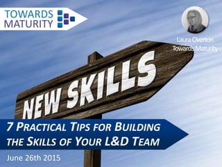 7 PRACTICAL TIPS FOR BUILDING
THE SKILLS OF YOUR L&D TEAM
June 26th 2015
LauraOverton
TowardsMaturity
 
