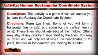 Description: This activity is a game which will enable you
to learn the Rectangular Coordinate System.
Directions: Form two lines. Some of you will form a
horizontal line (𝑥-axis) and some for the vertical line (𝑦-
axis). These lines should intersect at the middle. Others
may stay at any quadrant separated by the lines. You may
sit down and will only stand when the coordinates of the
point, the axis or the quadrant you belong to is called.
 