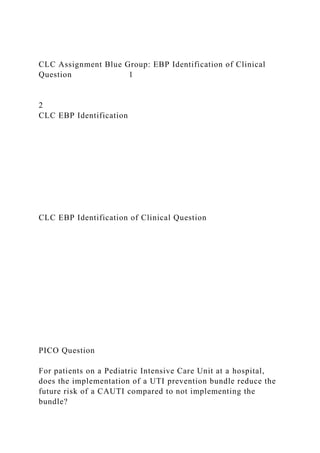 CLC Assignment Blue Group: EBP Identification of Clinical
Question 1
2
CLC EBP Identification
CLC EBP Identification of Clinical Question
PICO Question
For patients on a Pediatric Intensive Care Unit at a hospital,
does the implementation of a UTI prevention bundle reduce the
future risk of a CAUTI compared to not implementing the
bundle?
 