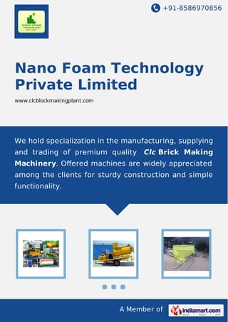 +91-8586970856

Nano Foam Technology
Private Limited
www.clcblockmakingplant.com

We hold specialization in the manufacturing, supplying
and trading of premium quality

Clc Brick Making

Machinery. Oﬀered machines are widely appreciated
among the clients for sturdy construction and simple
functionality.

A Member of

 