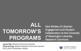 ALL
TOMORROW’S
PROGRAMS
New Modes of Librarian
Engagement and Student
Collaboration at the University
of Washington Libraries
Research Commons
Lauren Ray, Research Commons Librarian
Chloe Horning, Assistant Research Commons Librarian
CLCC 2014, Sherbrooke, Quebec
 