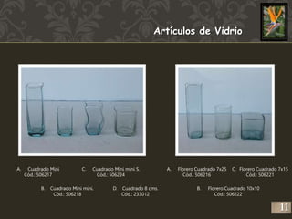 Artículos de Vidrio 
A. Cuadrado Mini 
Cód.: 506217 
B. Cuadrado Mini mini. 
Cód.: 506218 
C. Cuadrado Mini mini S. 
Cód.: 506224 
D. Cuadrado 8 cms. 
Cód.: 233012 
A. Florero Cuadrado 7x25 
Cód.: 506216 
C. Florero Cuadrado 7x15 
B. Florero Cuadrado 10x10 
Cód.: 506222 
Cód.: 506221 
11 
 