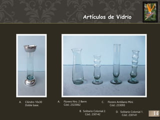 A. Cilindro 10x30 
Doble base. 
Artículos de Vidrio 
A. Florero Nro. 2 Berm 
Cód.: 2323062 
C. Florero Antillano Mini 
Cód.: 233093 
D. Solitario Colonial 1. 
Cód.: 230141 
B. Solitario Colonial 2. 
Cód.: 230142 
14 
 