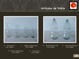 A. Florero Nro. 5. 
Cód.: 233056 
B. Solitario Cebolla largo 
Cód.: 233081 
C. Solitario Cebolla Corto 
Cód.: 233080 
D. Florero Nro. 1. 
Cód.: 233060 
A. Bombonera Pino Yari 
Cód.: 230066 
B. Bombonera Pino Cris 
Cód.: 230065 
Artículos de Vidrio 
15 
 