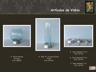 Artículos de Vidrio 
A. Bricero Moisés 
con base 
Cód.: 500047 
B. Base 15 cm para Cilindro 
15x50 
Cód.: 507165 
A. Base plateada 15 cm 
Cód.: 507165 
B. Base plateada 10 cm 
Cód.: 507164 
C. Base plateada 7 cm 
Cód.: 507166 
249 
A B C 
 