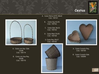 A. Cesta con Asa Gde. 
23x08 
Cód.: 100174 
B. Cesta con Asa Peq. 
30x08 
Cód.: 100170 
Cestas 
A. Cesta Palma EXTG 48x42 
Cód.: 100161 
B. . Cesta Gig 42x36. 
Cód.: 100162 
C. Cesta Gde 36x33. 
Cód.: 100163 
D. Cesta Med 33x30. 
Cód.: 100164 
E. Cesta Peq 30x27. 
Cód.: 100165 
A. Cesta Corazón Peq. 
Cód.: 100100 
B. Cesta Corazón Gde. 
Cód.: 100099 
260 
 