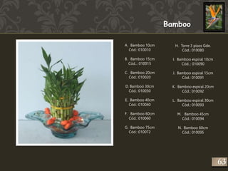 Bamboo 
A. Bamboo 10cm 
Cód.: 010010 
B. Bamboo 15cm 
Cód..: 010015 
C. Bamboo 20cm 
Cód.: 010020 
D. Bamboo 30cm 
Cód.: 010030 
E. Bamboo 40cm 
Cód.: 010040 
F. Bamboo 60cm 
Cód.: 010060 
G. Bamboo 75cm 
Cód.: 010072 
H. Torre 3 pisos Gde. 
Cód.: 010080 
I. Bamboo espiral 10cm 
Cód..: 010090 
J. Bamboo espiral 15cm 
Cód.: 010091 
K. Bamboo espiral 20cm 
Cód.: 010092 
L. Bamboo espiral 30cm 
Cód.: 010093 
M. Bamboo 45cm 
Cód.: 010094 
N. Bamboo 60cm 
Cód.: 010095 
263 
 