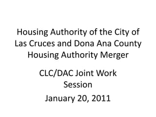 Housing Authority of the City of Las Cruces and Dona Ana County Housing Authority Merger CLC/DAC Joint Work Session January 20, 2011 