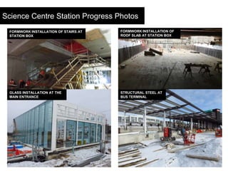 12
Science Centre Station Progress Photos
GLASS INSTALLATION AT THE
MAIN ENTRANCE
STRUCTURAL STEEL AT
BUS TERMINAL
FORMWOR...